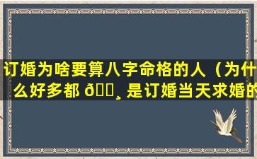 订婚为啥要算八字命格的人（为什么好多都 🌸 是订婚当天求婚的）